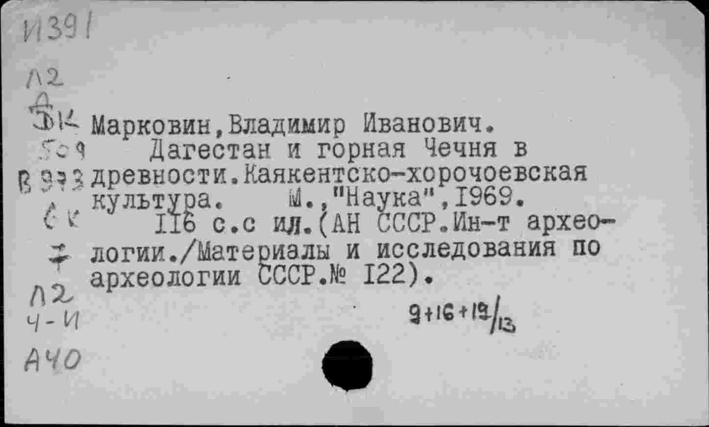 ﻿И 39/
Марковин,Владимир Иванович.
Дагестан и горная Чечня в р аз 3 древности.Каякентско-хорочоевская в 7 культура. М., "Наука",1969.
lib с.с ил.(АН СССР.Ин-т архео-X логии./Материалы и исследования по ‘ археологии CCCP.N? 122).
ч-и	9«ie*a/tt
Ачо	Л